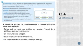 La comunicació
1. Identifica, en cada cas, els elements de la comunicació de les
situacions següents.
 Parles amb un amic per telèfon per acordar l’horari de la
pel·lícula que veureu al cinema.
 Un nen i una nena xategen.
 Estàs llegint un llibre a la biblioteca.
 Un cotxe està aturat davant d’un senyal d’estop.
 