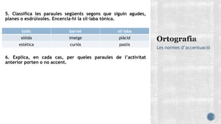 5. Classifica les paraules següents segons que siguin agudes,
planes o esdrúixoles. Encercla-hi la síl·laba tònica.
6. Explica, en cada cas, per queles paraules de l’activitat
anterior porten o no accent.
Les normes d’accentuació
lúdic barret síl·laba
sòlida imatge plàcid
estètica curiós pastís
 