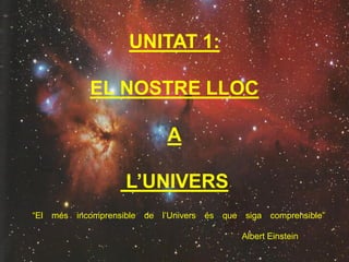 UNITAT 1:
EL NOSTRE LLOC
A
L’UNIVERS
“El més incomprensible de l’Univers és que siga comprensible”
Albert Einstein
 