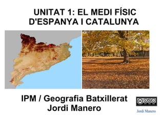 UNITAT 1: EL MEDI FÍSIC
D'ESPANYA I CATALUNYA
IPM / Geografia Batxillerat
Jordi Manero
 