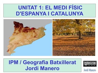 UNITAT 1: EL MEDI FÍSIC
D'ESPANYA I CATALUNYA
IPM / Geografia Batxillerat
Jordi Manero
 