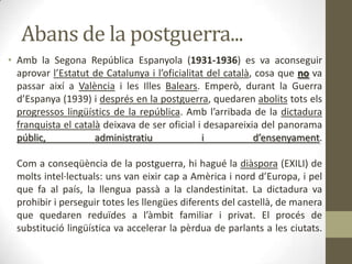 Abans de la postguerra...
• Amb la Segona República Espanyola (1931-1936) es va aconseguir
  aprovar l’Estatut de Catalunya i l’oficialitat del català, cosa que no va
  passar així a València i les Illes Balears. Emperò, durant la Guerra
  d’Espanya (1939) i després en la postguerra, quedaren abolits tots els
  progressos lingüístics de la república. Amb l’arribada de la dictadura
  franquista el català deixava de ser oficial i desapareixia del panorama
  públic,            administratiu             i            d’ensenyament.

  Com a conseqüència de la postguerra, hi hagué la diàspora (EXILI) de
  molts intel·lectuals: uns van eixir cap a Amèrica i nord d’Europa, i pel
  que fa al país, la llengua passà a la clandestinitat. La dictadura va
  prohibir i perseguir totes les llengües diferents del castellà, de manera
  que quedaren reduïdes a l’àmbit familiar i privat. El procés de
  substitució lingüística va accelerar la pèrdua de parlants a les ciutats.
 