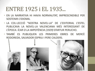 ENTRE 1925 i EL 1935...
• EN LA NARRATIVA HI HAVIA NORMALITAT, IMPRESCINDIBLE PER
  SOSTENIR L’IDIOMA.
• LA COL·LECCIÓ “NOSTRA NOVEL·LA” DE L’EDITORIAL L’ESTEL
  PUBLICAVA LA NOVEL·LA VALENCIANA MÉS INTERESSANT DE
  L’ÈPOCA: ÍCAR O LA IMPOTÈNCIA (1929) D’ARTUR PERUCHO.
• TAMBÉ ES PUBLIQUEN LES PRIMERES OBRES DE MERCÈ
  RODOREDA, SALVADOR ESPRIU I PERE CALDERS.
 