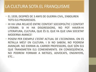 LA CULTURA SOTA EL FRANQUISME
• EL 1939, DESPRÉS DE 3 ANYS DE GUERRA CIVIL, S’ABOLIREN
  TOTS ELS PROGRESSOS.
• HI HA UNA RELACIÓ ENTRE CONTEXT SOCIOPOLÍTIC I CONTEXT
  LITERARI. SI HI HA DISGRESSIONS, NO POT HAVER-HI
  LITERATURA, CULTURA, QUE ÉS EL QUE FA QUE UNA SOCIETAT
  MODERNA AVANCE!
• POSEM PER EXEMPLE L’ESTAT ACTUAL DE L’ECONOMIA. ON ES
  RETALLA MÉS? EN CULTURA. I SI NO SABEM, NO PODREM
  AVANÇAR. NO EIXIRAN AL CARRER PROFESSORS, QUE SÓN ELS
  QUE TRANSMETEN ELS CONEIXEMENTS. EN CONSEQÜÈNCIA,
  NO PODREM FORMAR A METGES, ADVOCATS, ENGINYERS,
  ETC...
 