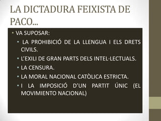 LA DICTADURA FEIXISTA DE
PACO...
• VA SUPOSAR:
  • LA PROHIBICIÓ DE LA LLENGUA I ELS DRETS
    CIVILS.
  • L’EXILI DE GRAN PARTS DELS INTEL·LECTUALS.
  • LA CENSURA.
  • LA MORAL NACIONAL CATÒLICA ESTRICTA.
  • I LA IMPOSICIÓ D’UN PARTIT ÚNIC (EL
    MOVIMIENTO NACIONAL)
 