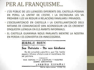 PER AL FRANQUISME...
• L’ÚS PÚBLIC DE LES LLENGÜES DIFERENTS DEL CASTELLÀ POSAVA
  EN PERILL LA UNITAT DE L’ESTAT, I LA DICTADURA LES VA
  PROHIBIR I LES VA REDUIR A RELACIONS FAMILIARS I PRIVADES.
• L’ESCOLARITZACIÓ EN CASTELLÀ I LA CASTELLANITZACIÓ DELS
  MITJANS DE COMUNICACIÓ VAN ACONSEGUIR UN ÚS CREIXENT
  D’AQUESTA LLENGUA EN ELS ÀMBITS INFORMALS.
• EL CASTELLÀ GUANYAVA NOUS PARLANTS MENTRE LA NOSTRA
  EN PERDIA I ES CONVERTIA EN INNECESSÀRIA.
 