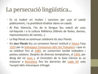 La persecució lingüística...
• Es va traduir en multes i sancions per usar el català
  públicament, i la prohibició d’editar obres en català.
• Al País Valencià, l’ús de la llengua fou reduït als usos
  col·loquials i a la cultura folklòrica (llibrets de festes, danses,
  representacions de sainets...)
• Lo Rap Penat va continuar celebrant els Jocs Florals.
• Els Jocs Florals fou un certamen literari instituït a Tolosa l'any
  1323 per la Sobregaya Companyia dels Set Trobadors i que es
  va celebrar fins al 1484, on concorrien també trobadors i
  poetes catalans. Després de diverses temptatives, al 1393, per
  desig del rei Joan I, el Consistori de la Gaia Ciència es va
  instaurar a Barcelona fins les darreries del segle XV sota
  l'auspici dels monarques d'Aragó.
 