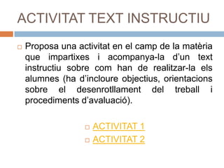 ACTIVITAT TEXT INSTRUCTIU Proposa una activitat en el camp de la matèria que impartixes i acompanya-la d’un text instructiu sobre com han de realitzar-la els alumnes (ha d’incloure objectius, orientacions sobre el desenrotllament del treball i procediments d’avaluació).  ACTIVITAT 1 ACTIVITAT 2 