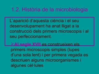 1.2. Història de la microbiologia
L’aparició d’aquesta ciència i el seu
desenvolupament ha anat lligat a la
construcció dels primers microscopis i al
seu perfeccionament.
Al segle XVII es construeixen els
primers microscopis simples (lupes
d’una sola lent) i per primera vegada es
descriuen alguns microorganismes i
algunes cèl·lules
 