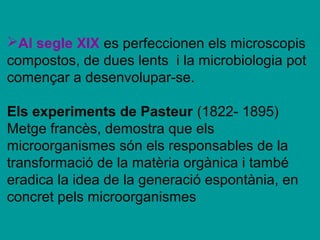 Al segle XIX es perfeccionen els microscopis
compostos, de dues lents i la microbiologia pot
començar a desenvolupar-se.

Els experiments de Pasteur (1822- 1895)
Metge francès, demostra que els
microorganismes són els responsables de la
transformació de la matèria orgànica i també
eradica la idea de la generació espontània, en
concret pels microorganismes
 