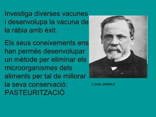 Investiga diverses vacunes
i desenvolupa la vacuna de
la ràbia amb èxit.
Els seus coneixements ens
han permès desenvolupar
un mètode per eliminar els
microorganismes dels
aliments per tal de millorar
la seva conservació:           Louis pasteur

PASTEURITZACIÓ
 