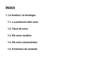 ÍNDEX 1. La fonètica i la fonologia 1.1. La producció dels sons 1.2. Tipus de sons 1.3. Els sons vocàlics 1.4. Els sons consonàntics 1.5. Fenòmens de contacte 
