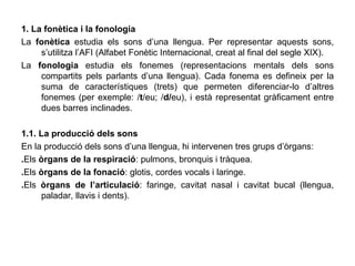 1. La fonètica i la fonologia La  fonètica  estudia els sons d’una llengua. Per representar aquests sons, s’utilitza l’AFI (Alfabet Fonètic Internacional, creat al final del segle XIX). La  fonologia  estudia els fonemes (representacions mentals dels sons compartits pels parlants d’una llengua). Cada fonema es defineix per la suma de característiques (trets) que permeten diferenciar-lo d’altres fonemes (per exemple: / t /eu; / d/ eu), i està representat gràficament entre dues barres inclinades. 1.1. La producció dels sons En la producció dels sons d’una llengua, hi intervenen tres grups d’òrgans: . Els  òrgans de la respiració : pulmons, bronquis i tràquea. . Els  òrgans de la fonació : glotis, cordes vocals i laringe. . Els  òrgans de l’articulació : faringe, cavitat nasal i cavitat bucal (llengua, paladar, llavis i dents). 