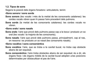1.2. Tipus de sons Segons la posició dels òrgans fonadors i articulatoris, tenim: ▪ Sons sonors i sons sords Sons sonors  (les vocals i més de la meitat de les consonants catalanes): les cordes vocals vibren quan hi passa l’aire procedent dels pulmons. Sons sords  (la meitat de les consonants catalanes): les cordes vocals no vibren. ▪ Sons orals i sons nasals Sons orals : l’aire que prové dels pulmons passa cap a la boca i produeix un so oral (les vocals i la majoria de les consonants). Sons nasals : l’aire que prové dels pulmons passa, principalment, cap al nas, on ressona i es produeix un so nasal (les consonants nasals). ▪ Sons vocàlics i sons consonàntics Sons vocàlics : l’aire, que es troba a la cavitat bucal, no troba cap obstacle abans de ser expulsat. Sons consonàntics : l’aire troba obstacles abans de ser expulsat; és a dir, els òrgans fixos i els òrgans mòbils de la cavitat bucal adopten unes posicions determinades per obstaculitzar el pas de l’aire. 