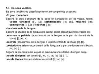 1.3. Els sons vocàlics Els sons vocàlics es classifiquen tenint en compte dos aspectes: ▪ El grau d’obertura Segons el grau d’obertura de la boca en l’articulació de les vocals, tenim:  vocals tancades  ([i], [u]),  semitancades  ([e], [o]),  mitjanes  ([ə]),  semiobertes  ([ᴐ], [ɛ ]) i  obertes  ([a]). ▪ La situació de la llengua Segons la situació de la llengua a la cavitat bucal, classifiquem les vocals en: .anteriors o palatals  (aproximació de la llengua a la part de davant de la boca): [i], [e], [ɛ]. .centrals  (acostament de la llengua a la part central de la boca): [a], [ə]. .posteriors o velars  (acostament de la llengua a la part de darrere de la boca): [u], [o], [ᴐ]. Segons la intensitat amb la qual es pronuncia una síl·laba, distingim entre: .vocals tòniques : set vocals ([i], [e], [ɛ], [a], [u], [o], [ᴐ]). .vocals àtones : tres en el dialecte central ([i], [ə], [u]). 