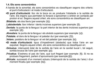 1.4. Els sons consonàntics A banda de la sonoritat, els sons consonàntics es classifiquen segons dos criteris: el punt d’articulació   i el mode d’articulació. ▪ El punt d’articulació : lloc de la boca on es produeix l’obstacle a la sortida de l’aire. Els òrgans que permeten la fonació s’aproximen o entren en contacte per produir el so. Segons aquest criteri, els sons consonàntics es classifiquen en: .Bilabials : els dos llavis (per exemple: [b]). .Labiodentals : llavi inferior i dents incisives superiors (per exemple: [f]). .Dentals : la punta de la llengua i la part interior de les dents incisives superiors (per exemple: [d]). .Alveolars : la punta de la llengua i els alvèols superiors (per exemple: [z]). .Palatals : el dors de la llengua i el paladar dur (per exemple: [Ʒ]). .Velars : postdors de la llengua i el vel del paladar (per exemple: [k]). ▪ El mode d’articulació : tipus d’impediment (obstacle) que troba l’aire en ser expulsat. Segons aquest criteri, els sons consonàntics es classifiquen en: .Oclusius : interrupció total de la sortida de l’aire en la cavitat bucal i, tot seguit, sortida brusca de l’aire (per exemple: [p]). .Fricatius : S’estreny el pas de l’aire, que surt fregant (per exemple: [f]). Si no es produeix fregament, parlem d’ aproximants  (per exemple:[β]). .Africats : successió d’un moment oclusiu (interrupció de la sortida de l’aire) i d’un moment fricatiu (per exemple: [ts]). 