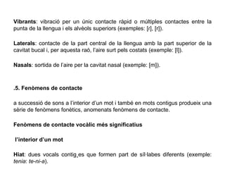 .Vibrants : vibració per un únic contacte ràpid o múltiples contactes entre la punta de la llengua i els alvèols superiors (exemples: [ɾ], [r]). .Laterals : contacte de la part central de la llengua amb la part superior de la cavitat bucal i, per aquesta raó, l’aire surt pels costats (exemple: [l]). .Nasals : sortida de l’aire per la cavitat nasal (exemple: [m]). 1.5. Fenòmens de contacte La successió de sons a l’interior d’un mot i també en mots contigus produeix una sèrie de fenòmens fonètics, anomenats fenòmens de contacte. ▪ Fenòmens de contacte vocàlic més significatius A l’interior d’un mot .Hiat : dues vocals contigües que formen part de síl·labes diferents (exemple:  tenia :  te-ni-a ). .Diftong creixent : dues vocals pronunciades a la mateixa síl·laba (vocals graduals  i  [j],  u  [w]+ una vocal com a nucli sil·làbic; exemple:  qua tre ). .Diftong decreixent : dues vocals pronunciades a la mateixa síl·laba (una vocal com a nucli sil·làbic + vocals graduals  i  [j] , u  [w] ;  exemple:  tau la ). 