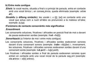 b) Entre mots contigus .Elisió : la vocal neutra, situada a final o a principi de paraula, entra en contacte amb una vocal tònica i, en conseqüència, queda eliminada (exemple:  arbr e   a lt ). .Sinalefa  (o  diftong sintàctic ): les vocals  i ,  u  ([j], [w]) en contacte amb una vocal que actua com a nucli sil·làbic es pronuncien a la mateixa síl·laba; exemple:  hi ha ). ▪ Fenòmens de contacte consonàntic més significatius .Ensordiment Les consonants oclusives, fricatives i africades en posició final de mot o davant de pausa esdevenen sordes (exemple:  fre d -> fre [t]). .Sonorització  (a l’interior de mot i entre mots contigus) Les consonants oclusives, fricatives i africades sordes esdevenen sonores davant d’una consonant sonora (exemple:  bi sb e -> bi [z] be ) i, inversament, les oclusives, fricatives i africades sonores esdevenen sordes davant d’una consonant sorda (exemple:  tu b   p etit ->  tu [p]  petit ). Les fricatives i africades sordes a final de paraula esdevenen sonores quan entren en contacte amb una vocal inicial de la paraula següent (exemple:  el s   a rbres ->  el[ z]  arbres ). 