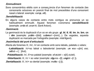 .Emmudiment Sons consonàntics elidits com a conseqüència d’un fenomen de contacte (les consonants oclusives en posició final de mot precedides d’una consonant nasal o lateral: exemple:  cam p ,  al t ). .Sensibilització En alguns casos de contacte entre mots contigus es pronuncia un so habitualment emmudit. Aquest fenomen s’anomena  sensibilització  (exemple:  am b  ell ;  ana r -hi ;  San t  Antoni ). .Geminació La geminació és la duplicació d’un so en els grups  gl ,  bl ,  tl ,  tll ,  tm ,  tn ,  bm ,  cn  i  dm  (exemple:  po bl e ->[bbl];  su bm arí ->[mm]...). De vegades, aquesta duplicació ve marcada per l’ortografia (exemple:  inte l · l igent ). .Assimilació del punt d’articulació Afecta els fonemes /l/, /m/, /n/ en contacte amb sons labials, palatals o velars: -Labialització : /n/+so labial o labiodental (exemple:  u n   v as -> u [m]  vas ;  i nf init -> i  [ᶬ] finit ). -Palatalització : /n/, /l/+so palatal (exemple:  e l   x iulet ->  e [ʎ]  xiulet ). -V elarització:  /l/, /n/ + so velar (exemple:  a lg una ->[ł];  u ng lot ->[ᵑ]). .Dentalització : /l/, /n/+ so dental (exemple:  mo lt a ->[ ̪l]). 