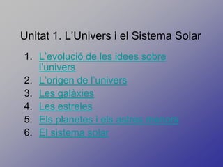Unitat 1. L’Univers i el Sistema Solar
1. L’evolució de les idees sobre
   l’univers
2. L’origen de l’univers
3. Les galàxies
4. Les estreles
5. Els planetes i els astres menors
6. El sistema solar
 