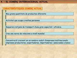 4. – EL COMERÇ INTERNACIONAL ACTUAL


  CARACTERÍSTIQUES COMERÇ ACTUAL

   Mou grans quantitats de productes diferents


   Activitat que ocupa a moltes persones


   Requereix mitjans de transport d’una gran capacitat i eficàcia.


   Crea una xarxa de relacions a nivell mundial


   Concentració creixent en un nombre reduït d’empreses multinacionals:
   empreses productores, exportadores, importadores i associades a bancs
 