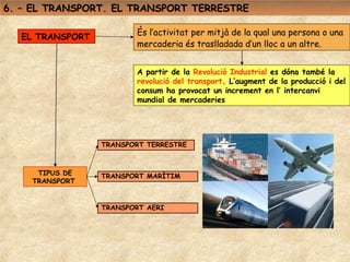 6. – EL TRANSPORT. EL TRANSPORT TERRESTRE

                        És l’activitat per mitjà de la qual una persona o una
  EL TRANSPORT
                        mercaderia és traslladada d’un lloc a un altre.


                        A partir de la Revolució Industrial es dóna també la
                        revolució del transport. L’augment de la producció i del
                        consum ha provocat un increment en l’ intercanvi
                        mundial de mercaderies




                 TRANSPORT TERRESTRE



     TIPUS DE    TRANSPORT MARÍTIM
    TRANSPORT


                 TRANSPORT AERI
 