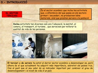 0.- INTRODUCCIÓ

                                    És el sector econòmic que inclou les activitats
  EL SECTOR                         que, a diferència del que passa en els sectors
   TERCIARI                         primari i secundari, no produeixen béns
                                    materials, sinó que presten serveis a la població

        Inclou activitats tan diverses com ara l'educació, la sanitat, el
        comerç, el transport, el turisme… que serveixen per millorar la
        qualitat de vida de les persones.




   El terciari o de serveis ha estat el darrer sector econòmic a desenvolupar-se, però
   alhora és el que actualment ha adquirit més importància, sobretot als països rics,
   fins al punt que el seu valor és un indicador important per conèixer el grau de
   desenvolupament i el nivell de vida d'un país
 