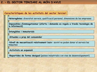 2. – EL SECTOR TERCIARI AL MÓN D’AVUI



  Característiques de les activitats del sector terciari

     Heterogènies: diversitat serveis, qualificació personal, dimensions de les empreses

     Impossibles d’emmagatzemar (oferta i demanda es regula a través tecnologia de
     la informació)

     Intangibles i immaterials

     –Situades a prop del consumidor

     –Nivell de mecanització relativament baix: sovint no poden donar el serveis les
     màquines

     –Activitats en expansió

     –Repartides de forma desigual (països industrials o en vies de desenvolupament)
 