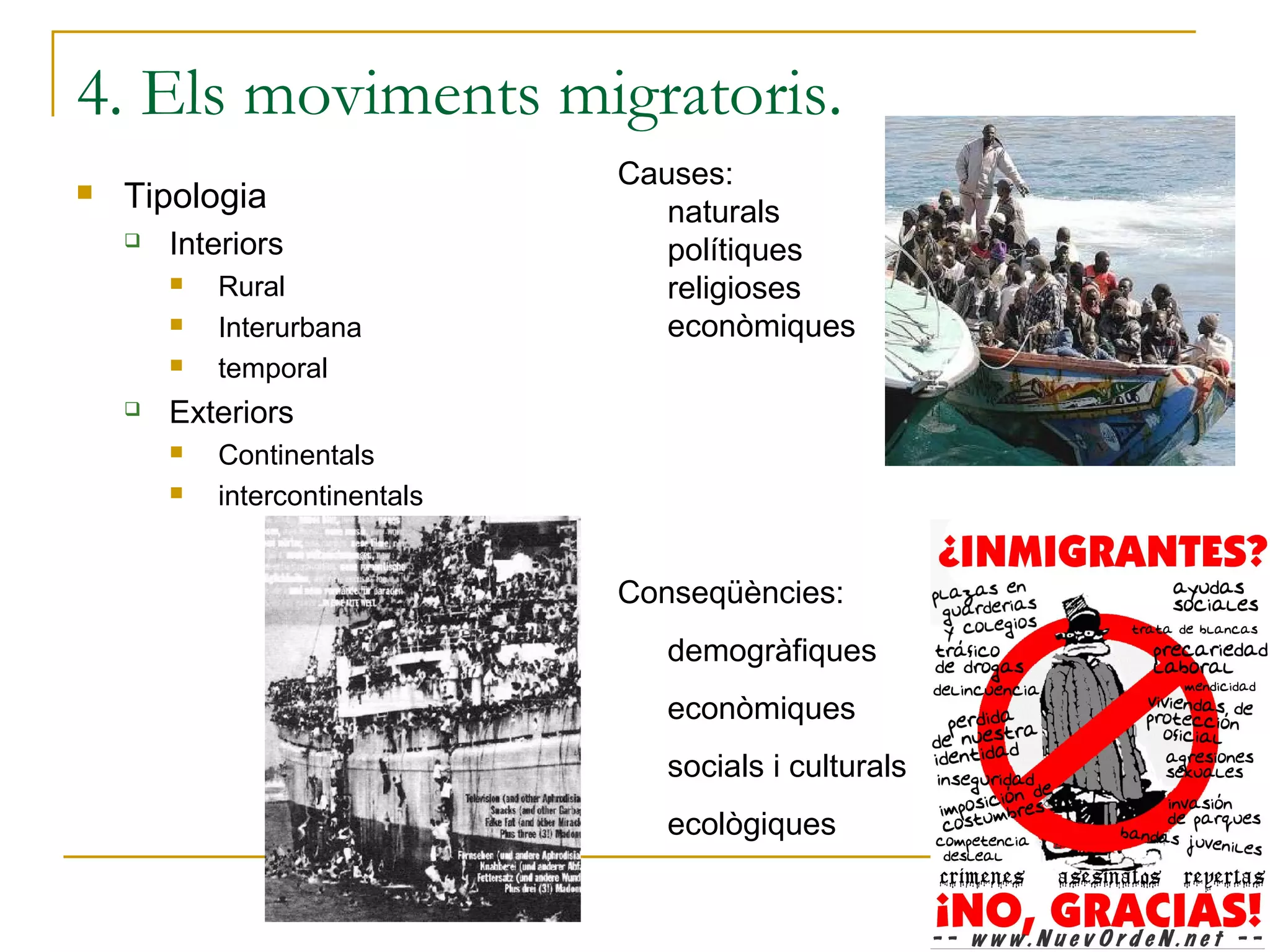 4. Els moviments migratoris.
                                Causes:
   Tipologia                      naturals
       Interiors                  polítiques
           Rural                  religioses
           Interurbana            econòmiques
           temporal
       Exteriors
           Continentals
           intercontinentals


                                Conseqüències:
                                   demogràfiques
                                   econòmiques
                                   socials i culturals
                                   ecològiques
 