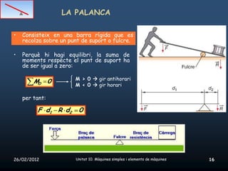 LA PALANCA

•   Consisteix en una barra rígida que es
    recolza sobre un punt de suport o fulcre.

•   Perquè hi hagi equilibri, la suma de
    moments respecte el punt de suport ha
    de ser igual a zero:

                       M > 0  gir antihorari
        M 0
         O             M ‹ 0  gir horari

    per tant:

         F d1 R d2      0




26/02/2012             Unitat 10. Màquines simples i elements de màquines   16
 