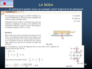 LA RODA
•   A continuació podem veure un exemple resolt d’aplicació de palanques:




26/02/2012              Unitat 10. Màquines simples i elements de màquines   20
 