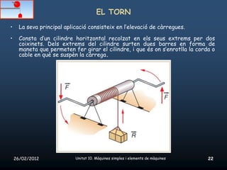EL TORN
•     La seva principal aplicació consisteix en l’elevació de càrregues.

•     Consta d’un cilindre horitzontal recolzat en els seus extrems per dos
      coixinets. Dels extrems del cilindre surten dues barres en forma de
      maneta que permeten fer girar el cilindre, i que és on s’enrotlla la corda o
      cable en què se suspèn la càrrega.




    26/02/2012              Unitat 10. Màquines simples i elements de màquines   22
 