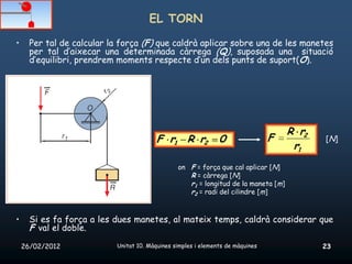 EL TORN
•     Per tal de calcular la força (F) que caldrà aplicar sobre una de les manetes
      per tal d’aixecar una determinada càrrega (Q), suposada una situació
      d’equilibri, prendrem moments respecte d’un dels punts de suport(O).




                                                                                    R r2
                                         F r1 R r2             0                F          [N]
                                                                                     r1
                                                on F = força que cal aplicar [N]
                                                   R = càrrega [N]
                                                   r1 = longitud de la maneta [m]
                                                   r2 = radi del cilindre [m]


•     Si es fa força a les dues manetes, al mateix temps, caldrà considerar que
      F val el doble.
    26/02/2012             Unitat 10. Màquines simples i elements de màquines              23
 