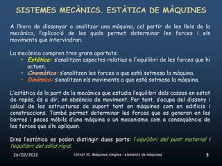 SISTEMES MECÀNICS. ESTÀTICA DE MÀQUINES

A l’hora de dissenyar o analitzar una màquina, cal partir de les lleis de la
mecànica, l’aplicació de les quals permet determinar les forces i els
moviments que intervindran.

La mecànica compren tres grans apartats:
    • Estàtica: s’analitzen aspectes relatius a l'equilibri de les forces que hi
      actuen.
    • Cinemàtica: s’analitzen les forces a que està sotmesa la màquina.
    • Dinàmica: s’analitzen els moviments a que està sotmesa la màquina.

L’estàtica és la part de la mecànica que estudia l’equilibri dels cossos en estat
de repòs, és a dir, en absència de moviment. Per tant, s’ocupa del disseny i
càlcul de les estructures de suport tant en màquines com en edificis i
construccions. També permet determinar les forces que es generen en les
barres i peces mòbils d’una màquina o un mecanisme com a conseqüència de
les forces que s’hi apliquen.

Dins l’estàtica es poden distingir dues parts: l’equilibri del punt material i
l’equilibri del sòlid rígid.
 26/02/2012                    Unitat 10. Màquines simples i elements de màquines   3
 