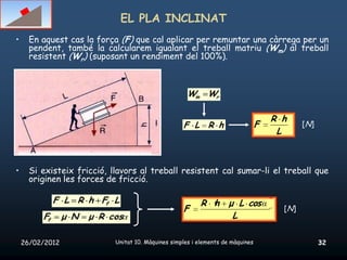 EL PLA INCLINAT
•     En aquest cas la força (F) que cal aplicar per remuntar una càrrega per un
      pendent, també la calcularem igualant el treball matriu (Wm) al treball
      resistent (Wr) (suposant un rendiment del 100%).



                                                      Wm Wr

                                                                                     R h
                                                    F L R h                      F           [N]
                                                                                      L



•     Si existeix fricció, llavors al treball resistent cal sumar-li el treball que
      originen les forces de fricció.

              F L R h Ff L                                R h μ L cos α
                                                    F                                  [N]
         Ff      μ N   μ R cos                                 L

    26/02/2012              Unitat 10. Màquines simples i elements de màquines                     32
 