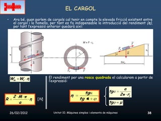 EL CARGOL
•     Ara bé, quan parlem de cargols cal tenir en compte la elevada fricció existent entre
      el cargol i la femella, per tant es fa indispensable la introducció del rendiment (η),
      per tant l’expressió anterior quedarà així:




    Wm Wr η                El rendiment per una rosca quadrada el calcularem a partir de
                           l’expressió:

                                                                                     a
                                                      tgα                tg
                                           η                                       2π rc
     2 M π                                        tg α
R          η        [N]
       a                                                                 tg        μ

    26/02/2012                Unitat 10. Màquines simples i elements de màquines           38
 