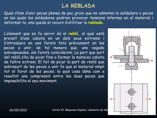 LA REBLADA
Quan s’han d’unir peces planes de poc gruix que no admeten la soldadura o peces
en les quals les soldadures podrien provocar tensions internes en el material i
deformar-lo, ens queda el recurs d’utilitzar la reblada.

L’element que es fa servir és el rebló, el qual està
proveït d’una cabota en un dels seus extrems i
s’introdueix en uns forats fets prèviament en les
peces a unir, de tal manera que, una vegada
sobreposades, els forats coincideixin. La part que surt
del rebló s’ha de picar fins a formar la mateixa cabota
de l’altre extrem. El fet de picar la part de rebló que
sobresurt de les peces a unir fa que el material ompli
tot el forat de les peces, la qual cosa dóna com a
resultat una compressió entre les dues peces que
impossibilita el seu moviment.




   26/02/2012             Unitat 10. Màquines simples i elements de màquines   41
 