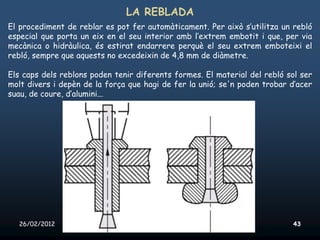 LA REBLADA
El procediment de reblar es pot fer automàticament. Per això s’utilitza un rebló
especial que porta un eix en el seu interior amb l’extrem embotit i que, per via
mecànica o hidràulica, és estirat endarrere perquè el seu extrem emboteixi el
rebló, sempre que aquests no excedeixin de 4,8 mm de diàmetre.

Els caps dels reblons poden tenir diferents formes. El material del rebló sol ser
molt divers i depèn de la força que hagi de fer la unió; se'n poden trobar d’acer
suau, de coure, d’alumini...




  26/02/2012              Unitat 10. Màquines simples i elements de màquines   43
 