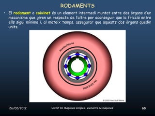RODAMENTS
• El rodament o coixinet és un element intermedi muntat entre dos òrgans d’un
  mecanisme que giren un respecte de l’altre per aconseguir que la fricció entre
  ells sigui mínima i, al mateix temps, assegurar que aquests dos òrgans quedin
  units.




  26/02/2012             Unitat 10. Màquines simples i elements de màquines   68
 
