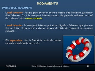 RODAMENTS
PARTS D’UN RODAMENT
• L’anell exterior: la seva part exterior entra a pressió dins l’element que gira o
  dins l’element fix, i la seva part interior serveix de pista de rodament o camí
  de rodament dels cossos rodants.


• L’anell interior: la seva part interior pot estar lligada a l’element que gira o a
  l’element fix, i la seva part exterior serveix de pista de rodament dels cossos
  rodants.


• Els separadors: fan la funció de tenir els cossos
  rodants equidistants entre ells.




   26/02/2012              Unitat 10. Màquines simples i elements de màquines   71
 