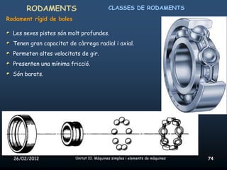 RODAMENTS                            CLASSES DE RODAMENTS
Rodament rígid de boles

  Les seves pistes són molt profundes.
  Tenen gran capacitat de càrrega radial i axial.
  Permeten altes velocitats de gir.
  Presenten una mínima fricció.
  Són barats.




  26/02/2012              Unitat 10. Màquines simples i elements de màquines   74
 