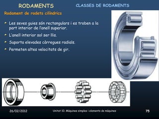 RODAMENTS                               CLASSES DE RODAMENTS
Rodament de rodets cilíndrics

  Les seves guies són rectangulars i es troben a la
  part interior de l’anell superior.
  L’anell interior sol ser llis.
  Suporta elevades càrregues radials.
  Permeten altes velocitats de gir.




  26/02/2012                 Unitat 10. Màquines simples i elements de màquines   75
 