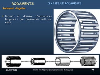 RODAMENTS                         CLASSES DE RODAMENTS
Rodament d’agulles


 Permet    el   disseny  d’estructures
 lleugeres i que requereixin molt poc
 espai




  26/02/2012           Unitat 10. Màquines simples i elements de màquines   77
 