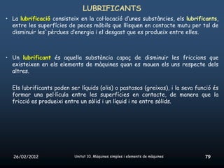 LUBRIFICANTS
• La lubrificació consisteix en la col·locació d’unes substàncies, els lubrificants,
  entre les superfícies de peces mòbils que llisquen en contacte mutu per tal de
  disminuir les`pèrdues d’energia i el desgast que es produeix entre elles.



• Un lubrificant és aquella substància capaç de disminuir les friccions que
  existeixen en els elements de màquines quan es mouen els uns respecte dels
  altres.


  Els lubrificants poden ser líquids (olis) o pastosos (greixos), i la seva funció és
  formar una pel·lícula entre les superfícies en contacte, de manera que la
  fricció es produeixi entre un sòlid i un líquid i no entre sòlids.




   26/02/2012              Unitat 10. Màquines simples i elements de màquines   79
 