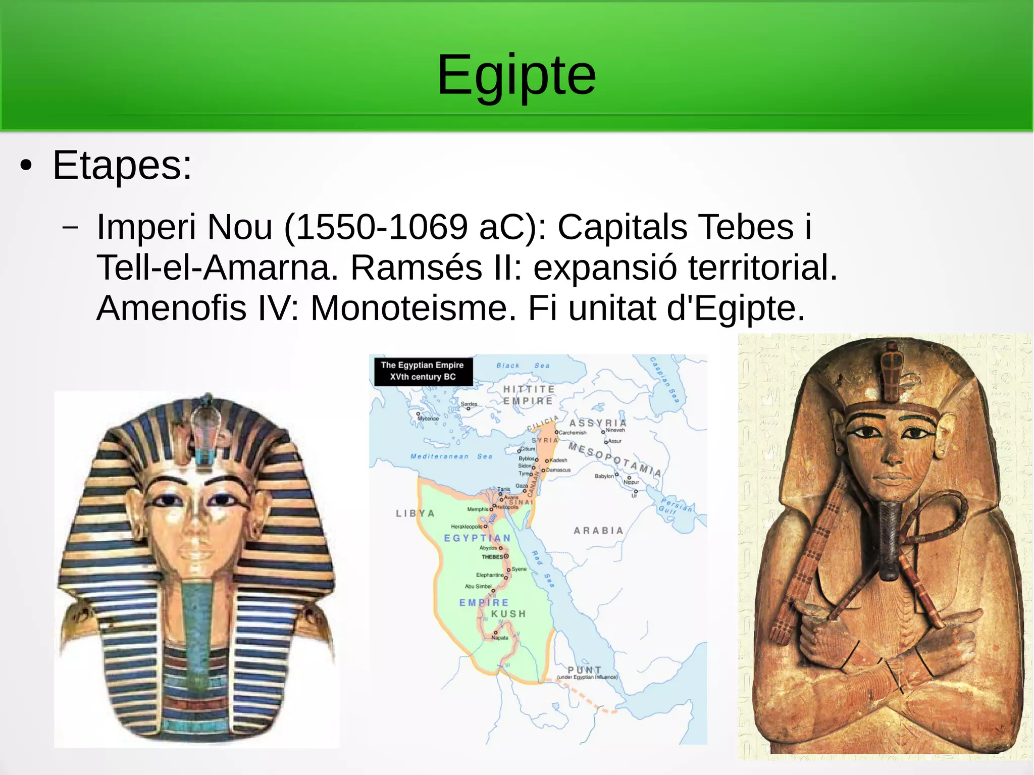 Egipte
● Etapes:
– Imperi Nou (1550-1069 aC): Capitals Tebes i
Tell-el-Amarna. Ramsés II: expansió territorial.
Amenofis IV: Monoteisme. Fi unitat d'Egipte.
 