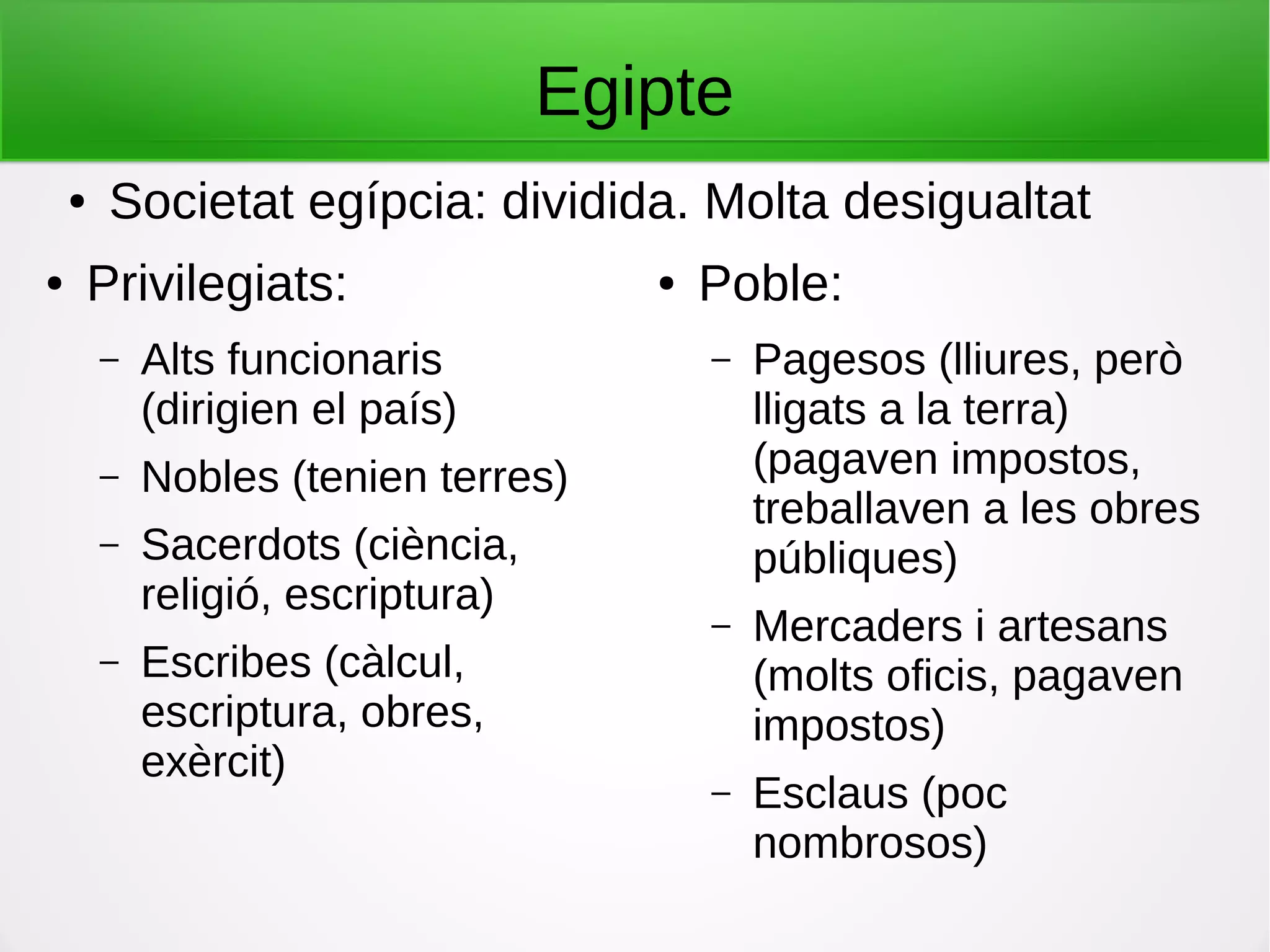 Egipte
● Privilegiats:
– Alts funcionaris
(dirigien el país)
– Nobles (tenien terres)
– Sacerdots (ciència,
religió, escriptura)
– Escribes (càlcul,
escriptura, obres,
exèrcit)
● Poble:
– Pagesos (lliures, però
lligats a la terra)
(pagaven impostos,
treballaven a les obres
públiques)
– Mercaders i artesans
(molts oficis, pagaven
impostos)
– Esclaus (poc
nombrosos)
● Societat egípcia: dividida. Molta desigualtat
 