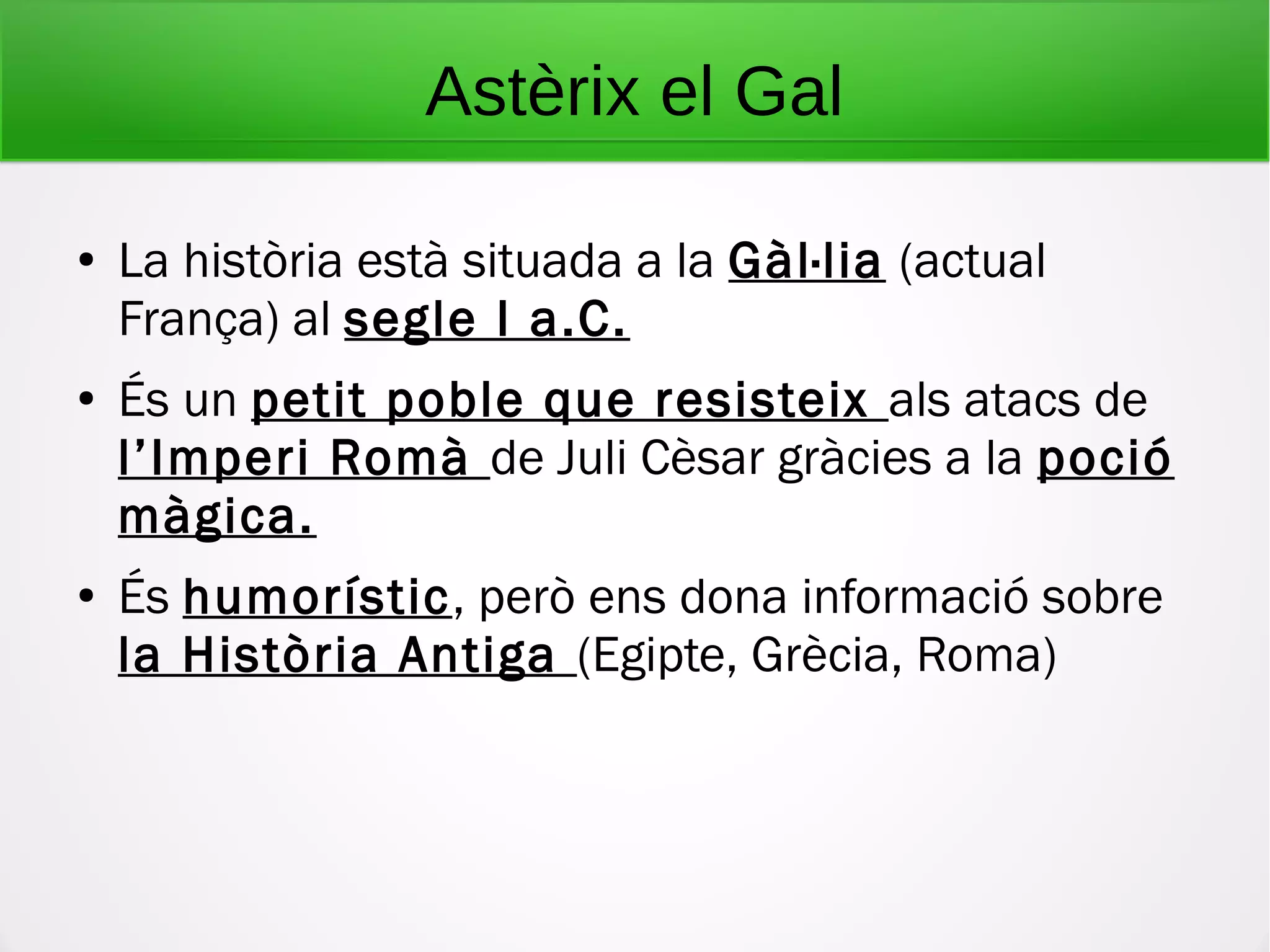 Astèrix el Gal
● La història està situada a la Gàl·lia (actual
França) al segle I a.C.
● És un petit poble que resisteix als atacs de
l’Imperi Romà de Juli Cèsar gràcies a la poció
màgica.
● És humorístic, però ens dona informació sobre
la Història Antiga (Egipte, Grècia, Roma)
 