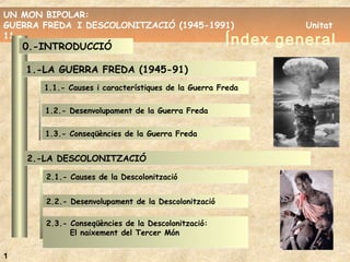 UN MON BIPOLAR:
GUERRA FREDA I DESCOLONITZACIÓ (1945-1991) Unitat
11
UN MON BIPOLAR:
GUERRA FREDA I DESCOLONITZACIÓ (1945-1991) Unitat
11
Índex general
1
0.-INTRODUCCIÓ0.-INTRODUCCIÓ
1.-LA GUERRA FREDA (1945-91)1.-LA GUERRA FREDA (1945-91)
1.1.- Causes i característiques de la Guerra Freda1.1.- Causes i característiques de la Guerra Freda
1.2.- Desenvolupament de la Guerra Freda1.2.- Desenvolupament de la Guerra Freda
1.3.- Conseqüències de la Guerra Freda1.3.- Conseqüències de la Guerra Freda
2.-LA DESCOLONITZACIÓ2.-LA DESCOLONITZACIÓ
2.1.- Causes de la Descolonització2.1.- Causes de la Descolonització
2.2.- Desenvolupament de la Descolonització2.2.- Desenvolupament de la Descolonització
2.3.- Conseqüències de la Descolonització:
El naixement del Tercer Món
2.3.- Conseqüències de la Descolonització:
El naixement del Tercer Món
 