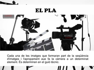 EL PLA 
Cada una de les imatges que formaran part de la seqüència 
d'imatges i l'apropament aue fa la càmera a un determinat 
element. És determinen en el guió tècnic. 
 
