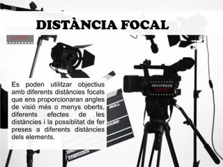 DISTÀNCIA FOCAL 
Es poden utilitzar objectius 
amb diferents distàncies focals 
que ens proporcionaran angles 
de visió més o menys oberts, 
diferents efectes de les 
distàncies i la possiblitat de fer 
preses a diferents distàncies 
dels elements. 
 